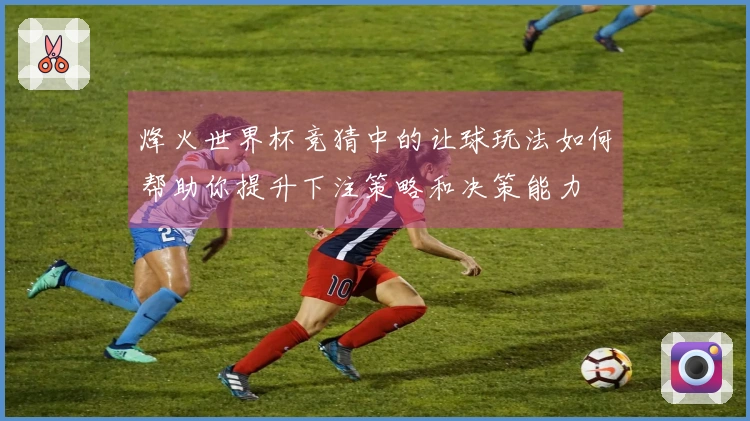 烽火世界杯竞猜中的让球玩法如何帮助你提升下注策略和决策能力