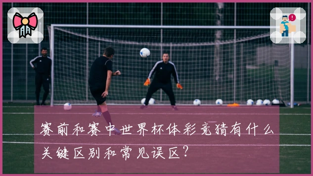 赛前和赛中世界杯体彩竞猜有什么关键区别和常见误区？